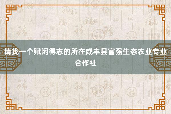 请找一个赋闲得志的所在咸丰县富强生态农业专业合作社